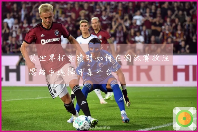 买世界杯竞猜时如何在淘汰赛投注思路中选择可靠平台？